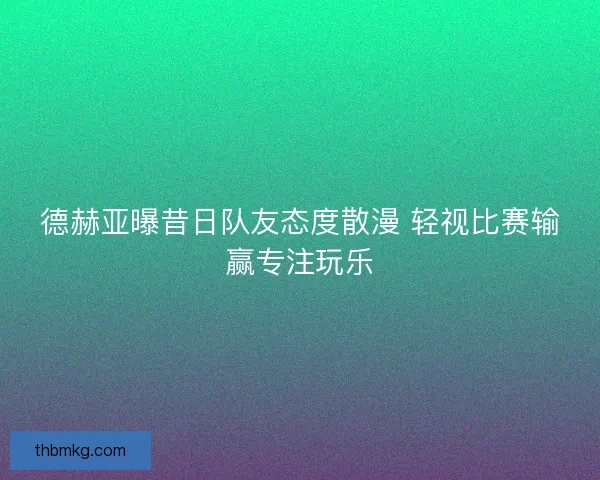 德赫亚曝昔日队友态度散漫 轻视比赛输赢专注玩乐