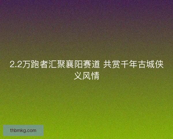 2.2万跑者汇聚襄阳赛道 共赏千年古城侠义风情 2.2万跑者汇聚襄阳赛道 共赏千年古城侠义风情