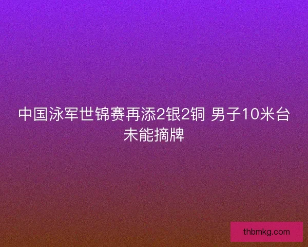 中国泳军世锦赛再添2银2铜 男子10米台未能摘牌