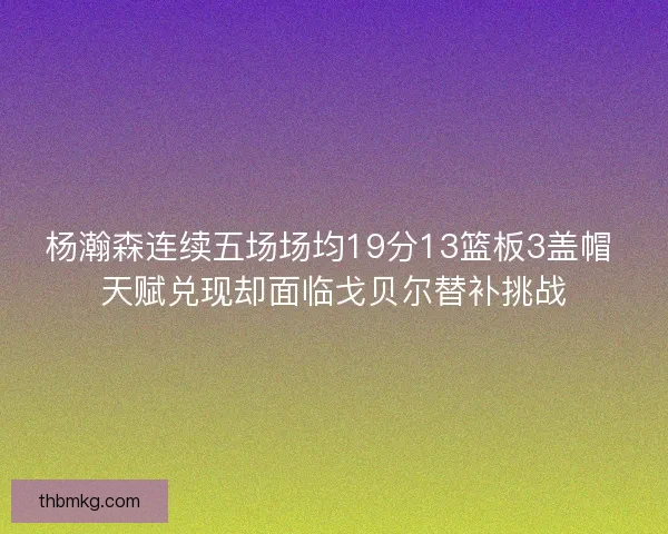 杨瀚森连续五场场均19分13篮板3盖帽 天赋兑现却面临戈贝尔替补挑战