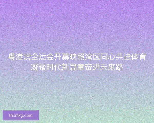 粤港澳全运会开幕映照湾区同心共进体育凝聚时代新篇章奋进未来路