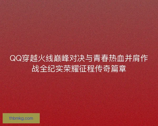 QQ穿越火线巅峰对决与青春热血并肩作战全纪实荣耀征程传奇篇章 QQ穿越火线巅峰对决与青春热血并肩作战全纪实荣耀征程传奇篇章