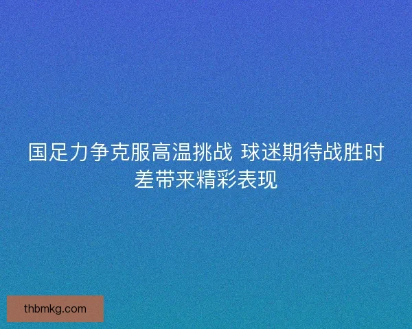 国足力争克服高温挑战 球迷期待战胜时差带来精彩表现 国足力争克服高温挑战 球迷期待战胜时差带来精彩表现