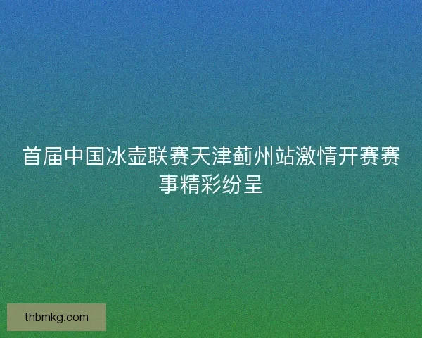 首届中国冰壶联赛天津蓟州站激情开赛赛事精彩纷呈