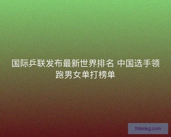 国际乒联发布最新世界排名 中国选手领跑男女单打榜单 国际乒联发布最新世界排名 中国选手领跑男女单打榜单