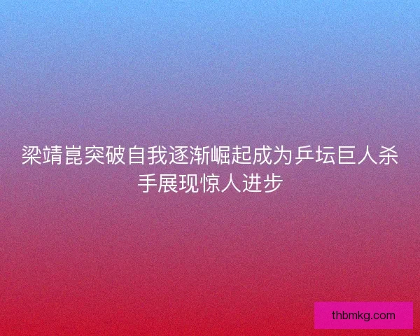 梁靖崑突破自我逐渐崛起成为乒坛巨人杀手展现惊人进步