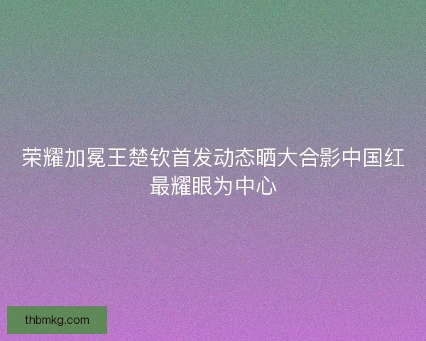 荣耀加冕王楚钦首发动态晒大合影中国红最耀眼为中心