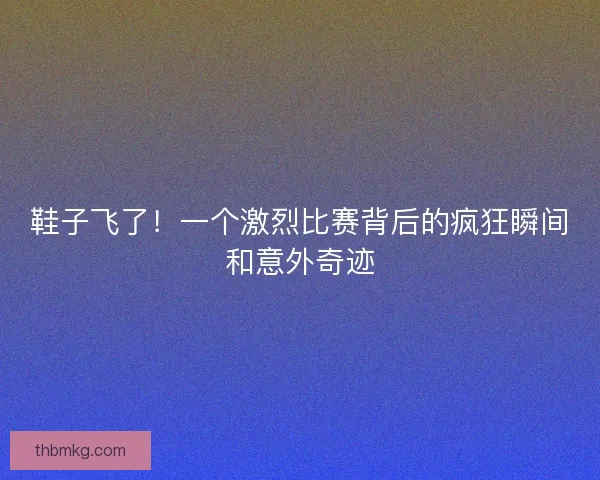 鞋子飞了！一个激烈比赛背后的疯狂瞬间和意外奇迹