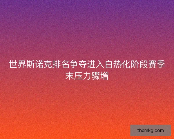 世界斯诺克排名争夺进入白热化阶段赛季末压力骤增 世界斯诺克排名争夺进入白热化阶段赛季末压力骤增