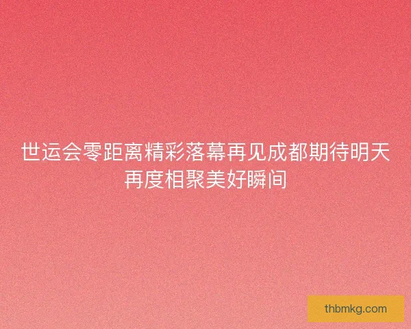 世运会零距离精彩落幕再见成都期待明天再度相聚美好瞬间