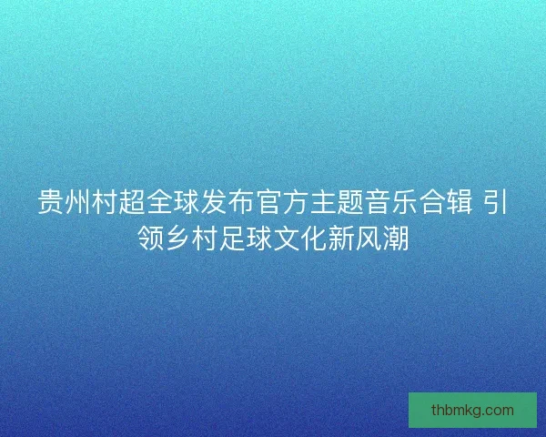 贵州村超全球发布官方主题音乐合辑 引领乡村足球文化新风潮 贵州村超全球发布官方主题音乐合辑 引领乡村足球文化新风潮