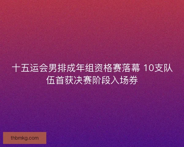 十五运会男排成年组资格赛落幕 10支队伍首获决赛阶段入场券 十五运会男排成年组资格赛落幕 10支队伍首获决赛阶段入场券