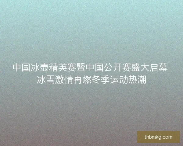 中国冰壶精英赛暨中国公开赛盛大启幕 冰雪激情再燃冬季运动热潮