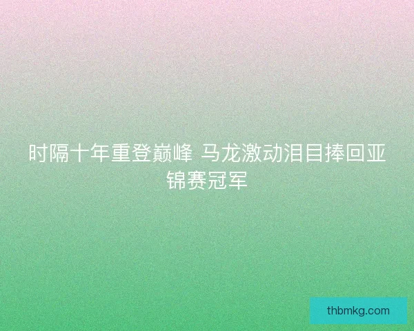 时隔十年重登巅峰 马龙激动泪目捧回亚锦赛冠军